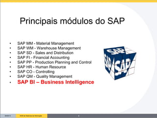 26/09/13 ADM de Sistemas de Informação
• SAP MM - Material Management
• SAP WM - Warehouse Management
• SAP SD - Sales and Distribution
• SAP FI - Financial Accounting
• SAP PP - Production Planning and Control
• SAP HR - Human Resource
• SAP CO - Controlling
• SAP QM - Quality Management
• SAP BI – Business Intelligence
Principais módulos do SAP
4
 
