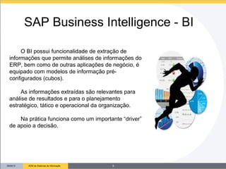 09/26/13 ADM de Sistemas de Informação
O BI possui funcionalidade de extração de
informações que permite análises de informações do
ERP, bem como de outras aplicações de negócio, é
equipado com modelos de informação pré-
configurados (cubos).
As informações extraídas são relevantes para
análise de resultados e para o planejamento
estratégico, tático e operacional da organização.
Na prática funciona como um importante “driver”
de apoio a decisão.
SAP Business Intelligence - BI
5
 