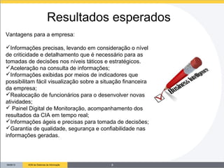 09/26/13 ADM de Sistemas de Informação
Vantagens para a empresa:
Informações precisas, levando em consideração o nível
de criticidade e detalhamento que é necessário para as
tomadas de decisões nos níveis táticos e estratégicos.
Aceleração na consulta de informações;
Informações exibidas por meios de indicadores que
possibilitam fácil visualização sobre a situação financeira
da empresa;
Realocação de funcionários para o desenvolver novas
atividades;
 Painel Digital de Monitoração, acompanhamento dos
resultados da CIA em tempo real;
Informações ágeis e precisas para tomada de decisões;
Garantia de qualidade, segurança e confiabilidade nas
informações geradas.
Resultados esperados
8
 