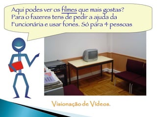 Aqui podes ver os  filmes  que mais gostas? Para o fazeres tens de pedir a ajuda da Funcionária e usar fones. Só para 4 pessoas 