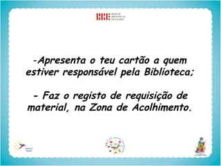 -Apresenta o teu cartão a quem
estiver responsável pela Biblioteca;

 - Faz o registo de requisição de
material, na Zona de Acolhimento.
 