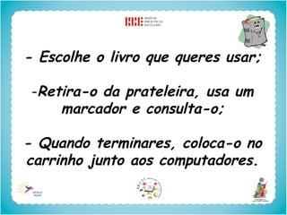 - Escolhe o livro que queres usar;

 -Retira-o da prateleira, usa um
     marcador e consulta-o;

- Quando terminares, coloca-o no
carrinho junto aos computadores.
 