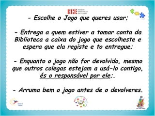 - Escolhe o Jogo que queres usar;

- Entrega a quem estiver a tomar conta da
Biblioteca a caixa do jogo que escolheste e
   espera que ela registe e to entregue;

- Enquanto o jogo não for devolvido, mesmo
que outros colegas estejam a usá-lo contigo,
         és o responsável por ele;.

- Arruma bem o jogo antes de o devolveres.
 