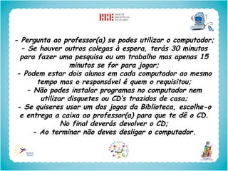 - Pergunta ao professor(a) se podes utilizar o computador;
  - Se houver outros colegas à espera, terás 30 minutos
  para fazer uma pesquisa ou um trabalho mas apenas 15
                 minutos se for para jogar;
 - Podem estar dois alunos em cada computador ao mesmo
       tempo mas o responsável é quem o requisitou;
    - Não podes instalar programas no computador nem
        utilizar disquetes ou CD’s trazidos de casa;
 - Se quiseres usar um dos jogos da Biblioteca, escolhe-o
  e entrega a caixa ao professor(a) para que te dê o CD.
               No final deverás devolver o CD;
      - Ao terminar não deves desligar o computador.
 