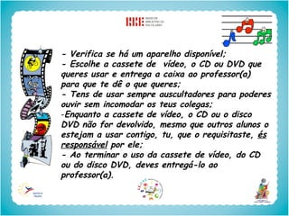 - Verifica se há um aparelho disponível;
- Escolhe a cassete de vídeo, o CD ou DVD que
queres usar e entrega a caixa ao professor(a)
para que te dê o que queres;
- Tens de usar sempre auscultadores para poderes
ouvir sem incomodar os teus colegas;
-Enquanto a cassete de vídeo, o CD ou o disco
DVD não for devolvido, mesmo que outros alunos o
estejam a usar contigo, tu, que o requisitaste, és
responsável por ele;
- Ao terminar o uso da cassete de vídeo, do CD
ou do disco DVD, deves entregá-lo ao
professor(a).
 