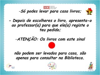 -Só podes levar para casa livros;

- Depois de escolheres o livro, apresenta-o
 ao professor(a) para que ele(a) registe o
               teu pedido;

   -ATENÇÃO: Os livros com este sinal


  não podem ser levados para casa, são
   apenas para consultar na Biblioteca.
 