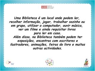 Uma Biblioteca é um local onde podem ler,
recolher informação, jogar, trabalhar sozinho ou
  em grupo, utilizar o computador, ouvir música,
        ver um filme e ainda requisitar livros
                  para ler em casa.
    Além disso, na Biblioteca também podem ter
       exposições, encontros com escritores e
 ilustradores, animações, feiras do livro e muitas
                 outras actividades.
 