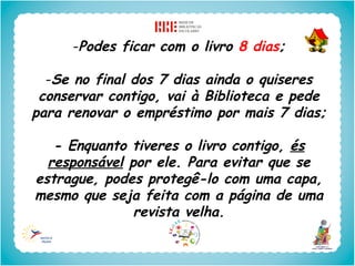 -Podes ficar com o livro 8 dias;

  -Se no final dos 7 dias ainda o quiseres
 conservar contigo, vai à Biblioteca e pede
para renovar o empréstimo por mais 7 dias;

   - Enquanto tiveres o livro contigo, és
  responsável por ele. Para evitar que se
estrague, podes protegê-lo com uma capa,
mesmo que seja feita com a página de uma
               revista velha.
 