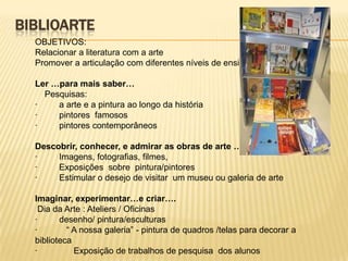 BIBLIOARTE
  OBJETIVOS:
  Relacionar a literatura com a arte
  Promover a articulação com diferentes níveis de ensino

  Ler …para mais saber…
    Pesquisas:
  ·    a arte e a pintura ao longo da história
  ·    pintores famosos
  ·    pintores contemporâneos

  Descobrir, conhecer, e admirar as obras de arte …
  ·    Imagens, fotografias, filmes,
  ·    Exposições sobre pintura/pintores
  ·    Estimular o desejo de visitar um museu ou galeria de arte

  Imaginar, experimentar…e criar….
   Dia da Arte : Ateliers / Oficinas
  ·      desenho/ pintura/esculturas
  ·        “ A nossa galeria” - pintura de quadros /telas para decorar a
  biblioteca
  ·          Exposição de trabalhos de pesquisa dos alunos
 