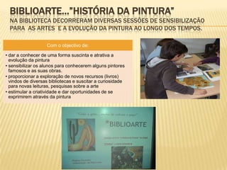 BIBLIOARTE…”HISTÓRIA DA PINTURA”
  NA BIBLIOTECA DECORRERAM DIVERSAS SESSÕES DE SENSIBILIZAÇÃO
  PARA AS ARTES E A EVOLUÇÃO DA PINTURA AO LONGO DOS TEMPOS.

                   Com o objectivo de:

• dar a conhecer de uma forma suscinta e atrativa a
  evolução da pintura
• sensibilizar os alunos para conhecerem alguns pintores
  famosos e as suas obras.
• proporcionar a exploração de novos recursos (livros)
  vindos de diversas bibliotecas e suscitar a curiosidade
  para novas leituras, pesquisas sobre a arte
• estimular a criatividade e dar oportunidades de se
  exprimirem através da pintura
 