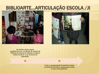 BIBLIOARTE…ARTICULAÇÃO ESCOLA /JI




          No âmbito deste projeto
 partilhámos com os alunos do Jardim de
 Infância da Quinta do Valongo a história
     sobre a pintura e os recursos da
                exposição.




                                             Viram a apresentação PowerPoint sobre
                                            os pintores famosos e pesquisaram sobre
                                                      os que mais gostaram.
 