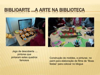 BIBLIOARTE …A ARTE NA BIBLIOTECA




   Jogo de descoberta ....
        pintores que
  pintaram estes quadros     Construção de mobiles, e pinturas no
          famosos            paint para elaboração de filme de “Boas
                             festas” para colocar no blogue
 