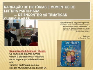 NARRAÇÃO DE HISTÓRIAS E MOMENTOS DE
LEITURA PARTILHADA
     … DE ENCONTRO ÀS TEMÁTICAS
CURRICULARES
                                        Escreveram a seguinte opinião:
                                        "Gostámos muito das idas à Biblioteca porque
                                           tem muitos jogos e livros interessantes. Lá
                                            ouvimos ler algumas histórias, com temas
                                            diferentes e divertidos que nos ensinaram
                                                                 muitas coisas novas."


                                                                          Beijinhos
                                                                    A Turma do 2º A




  Comunicação biblioteca / alunos
  Os alunos de algumas turmas
  vieram à biblioteca ouvir histórias
  sobre segurança, solidariedade e
  arte.
  Também partilharam com os
  colegas MOMENTOS DE LEITURA.
 