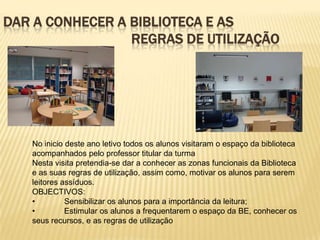 DAR A CONHECER A BIBLIOTECA E AS
                 REGRAS DE UTILIZAÇÃO




   No inicio deste ano letivo todos os alunos visitaram o espaço da biblioteca
   acompanhados pelo professor titular da turma
   Nesta visita pretendia-se dar a conhecer as zonas funcionais da Biblioteca
   e as suas regras de utilização, assim como, motivar os alunos para serem
   leitores assíduos.
   OBJECTIVOS:
   •         Sensibilizar os alunos para a importância da leitura;
   •         Estimular os alunos a frequentarem o espaço da BE, conhecer os
   seus recursos, e as regras de utilização
 