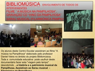 BIBLIOMÚSICA                      ENVOLVIMENTO DE TODOS OS
    INTERVENIENTES
    FILME “ A MÚSICA NA PAMPILHOSA”,
    GRAVAÇÃO CD “HINO DA PAMPILHOSA”
    SARAU MUSICAL (FILARMÓNICA PAMPILHOSA)




Os alunos deste Centro Escolar assistiram ao filme "A
música na Pampilhosa" elaborado pelo professor
Daniel Vieira no âmbito do projeto Bibliomúsica.
Toda a comunidade educativa pode usufruir deste
documentário fazer esta "viagem pelo tempo"
descobrindo ...a história e o património musical da
Pampilhosa. Assistiram ao Sarau musical -
 