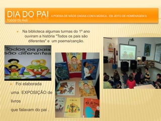 DIA DO PAI                 A POESIA DE MÃOS DADAS COM A MÚSICA , EM JEITO DE HOMENAGEM A
TODOS OS PAIS



          Na biblioteca algumas turmas do 1º ano
            ouviram a história "Todos os pais são
              diferentes" e um poema/canção.




    Foi elaborada

  uma EXPOSIÇÃO de

  livros

  que falavam do pai .
 