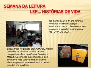 SEMANA DA LEITURA
          LER... HISTÓRIAS DE VIDA
                                      Os alunos do 3º e 4º ano foram à
                                     biblioteca visitar a exposição
                                     relacionada com a cultura dos povos
                                     lusófonos e também ouvirem uma
                                     HISTÓRIA DE VIDA.




 Enquadrado no projeto BIBLIOMÚSICA foram
 contadas as histórias da vida de dois
 compositores famosos Carlos Paredes e
 Mozart. Ao som das suas músicas e pela
 escrita de José Jorge Letria, os alunos
 viajaram pelas vidas e sentimentos destes
 grandes compositores.
 