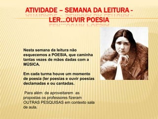 ATIVIDADE – SEMANA DA LEITURA -
        LER...OUVIR POESIA



Nesta semana da leitura não
esquecemos a POESIA, que caminha
tantas vezes de mãos dadas com a
MÚSICA.

Em cada turma houve um momento
de poesia (ler poesias e ouvir poesias
declamadas e ou cantadas.

Para além de aproveitarem as
propostas os professores fizeram
OUTRAS PESQUISAS em contexto sala
de aula.
 