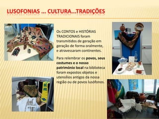 LUSOFONIAS ... CULTURA...TRADIÇÕES


                 Os CONTOS e HISTÓRIAS
                 TRADICIONAIS foram
                 transmitidos de geração em
                 geração de forma oralmente,
                 e atravessaram continentes.
                 Para relembrar os povos, seus
                 costumes e o nosso
                 património local na biblioteca
                 foram expostos objetos e
                 utensílios antigos da nossa
                 região ou de povos lusófonos.
 