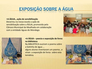 EXPOSIÇÃO SOBRE A ÁGUA

•A ÁGUA...ação de sensibilização
Decorreu na nossa escola a ação de
sensibilização sobre a ÁGUA, promovida pela
Cãmara Municipal da Mealhada em colaboração
com a entidade Aguas do Mondego.


                  •A ÁGUA – poesia e exposição de livros
                  na biblioteca
                  Na BIBLIOTECA ouviram o poema sobre
                  a Gotinha de água ...
                  alguns alunos inventaram um poema...e
                  viram a exposição de livros sobre esta
                  temática.
 