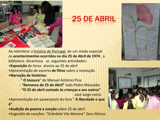 25 DE ABRIL


Ao relembrar a história de Portugal, de um modo especial
os acontecimentos ocorridos no dia 25 de Abril de 1974 , a
biblioteca dinamizou as seguintes actividades:
•Exposição de livros alusiva ao 25 de abril
•Apresentação de excerto de filme sobre a revolução
•Narração de histórias:
       - ” O tesouro” de Manuel António Pina
        - “Romance do 25 de Abril” João Pedro Mésseder
        - “O 25 de abril contado às crianças e aos outros”
                                          José Jorge Letria
•Apresentação em powerpoint do livro “ A liberdade o que
é”
•Audição de poema e canção sobre 25 de abril
•Sugestão de canções: “Grândola Vila Morena” Zeca Afonso
 