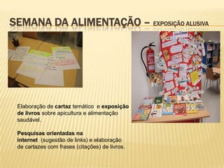 SEMANA DA ALIMENTAÇÃO – EXPOSIÇÃO ALUSIVA




 Elaboração de cartaz temático e exposição
 de livros sobre apicultura e alimentação
 saudável.

 Pesquisas orientadas na
 internet (sugestão de links) e elaboração
 de cartazes com frases (citações) de livros.
 