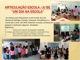 ARTICULAÇÃO ESCOLA /JI/BE
   “UM DIA NA ESCOLA”
 As crianças que frequentam o pré-escolar do ji da
Quinta do Valongo, Canedo, Carqueijo, Pampilhosa e a
turma dos 5 anos do CAPP, visitaram a escola, conheceram os seus
espaços e realizaram algumas atividades.
Objectivos:
•         Proporcionar vivências de integração e adaptação
ás crianças, que virão no próximo ano frequentar a escola pela 1º vez
•            Dar a conhecer a escola, seus espaços e recursos
•            Promover a articulação entre os diferentes níveis de ensino
 