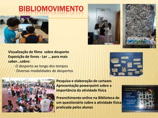 BIBLIOMOVIMENTO




Visualização de filme sobre desporto
Exposição de livros - Ler … para mais
saber…sobre:
   · O desporto ao longo dos tempos
    · Diversas modalidades de desportos

                            Pesquisa e elaboração de cartazes
                            Apresentação powerpoint sobre a
                            importância da atividade física
                            Preenchimento online na Biblioteca de
                            um questionário sobre a atividade física
                            praticada pelos alunos
 