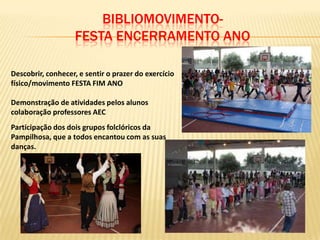 BIBLIOMOVIMENTO-
                   FESTA ENCERRAMENTO ANO

Descobrir, conhecer, e sentir o prazer do exercício
físico/movimento FESTA FIM ANO

Demonstração de atividades pelos alunos
colaboração professores AEC
Participação dos dois grupos folclóricos da
Pampilhosa, que a todos encantou com as suas
danças.
 