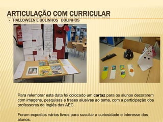 ARTICULAÇÃO COM CURRICULAR
- HALLOWEEN E BOLINHOS BOLINHÓS




   Para relembrar esta data foi colocado um cartaz para os alunos decorarem
   com imagens, pesquisas e frases alusivas ao tema, com a participação dos
   professores de Inglês das AEC.

   Foram expostos vários livros para suscitar a curiosidade e interesse dos
   alunos.
 