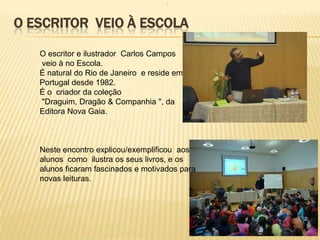 .



O ESCRITOR VEIO À ESCOLA

   O escritor e ilustrador Carlos Campos
   veio à no Escola.
   É natural do Rio de Janeiro e reside em
   Portugal desde 1982.
   É o criador da coleção
   "Draguim, Dragão & Companhia ", da
   Editora Nova Gaia.



   Neste encontro explicou/exemplificou aos
   alunos como ilustra os seus livros, e os
   alunos ficaram fascinados e motivados para
   novas leituras.
 
