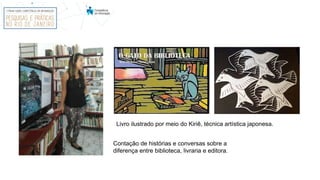 Livro ilustrado por meio do Kiriê, técnica artística japonesa.
Contação de histórias e conversas sobre a
diferença entre biblioteca, livraria e editora.
 