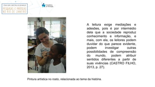 A leitura exige mediações e
adesões, pois é por intermédio
dela que a sociedade reproduz
conhecimento e informação, e
mais, com ela, os leitores podem
duvidar do que parece evidente,
podem investigar outras
possibilidades de compreensão
do mundo, podem atribuir
sentidos diferentes a partir de
suas vivências (CASTRO FILHO,
2013, p. 27).
Pintura artística no rosto, relacionada ao tema da história.
 