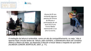 A mediação da leitura é entendida como um ato de compartilhamento, ou seja, “não é
apenas fazer circular textos de leitura, pelo contrário, o bibliotecário deve ser cúmplice
efetivo e afetivo do leitor, se dispondo a discutir e trocar ideias a respeito do que leem”
(ALMEIDA JÚNIOR; BORTOLIN, 2007, p. 11).
Alunas do 8º ano
recitando algumas
poesias de Vinícius
de Moraes e
participação de um
aluno do 2º ano
Ensino Médio
expressando a sua
arte no evento.
 