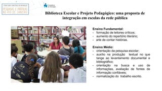 Ensino Fundamental:
- formação de leitores críticos;
- aumento do repertório literário;
- arte de contar histórias.
Ensino Médio:
- orientação da pesquisa escolar;
- auxílio na produção textual no que
tange ao levantamento documental e
bibliográfico;
- orientação na busca e uso de
informações, avaliação de fontes de
informação confiáveis;
- normalização do trabalho escrito.
Biblioteca Escolar e Projeto Pedagógico: uma proposta de
integração em escolas da rede pública
 