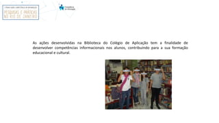 As ações desenvolvidas na Biblioteca do Colégio de Aplicação tem a finalidade de
desenvolver competências informacionais nos alunos, contribuindo para a sua formação
educacional e cultural.
 