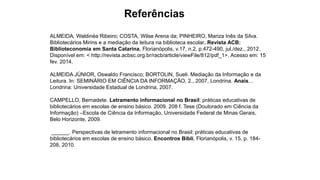 Referências
ALMEIDA, Waldinéa Ribeiro; COSTA, Wilse Arena da; PINHEIRO, Mariza Inês da Silva.
Bibliotecários Mirins e a mediação da leitura na biblioteca escolar. Revista ACB:
Biblioteconomia em Santa Catarina, Florianópolis, v.17, n.2, p.472-490, jul./dez., 2012.
Disponível em: < http://revista.acbsc.org.br/racb/article/viewFile/812/pdf_1>. Acesso em: 15
fev. 2014.
ALMEIDA JÚNIOR, Oswaldo Francisco; BORTOLIN, Sueli. Mediação da Informação e da
Leitura. In: SEMINÁRIO EM CIÊNCIA DA INFORMAÇÃO, 2., 2007, Londrina. Anais...
Londrina: Universidade Estadual de Londrina, 2007.
CAMPELLO, Bernadete. Letramento informacional no Brasil: práticas educativas de
bibliotecários em escolas de ensino básico. 2009. 208 f. Tese (Doutorado em Ciência da
Informação) –Escola de Ciência da Informação, Universidade Federal de Minas Gerais,
Belo Horizonte, 2009.
______. Perspectivas de letramento informacional no Brasil: práticas educativas de
bibliotecários em escolas de ensino básico. Encontros Bibli, Florianópolis, v. 15, p. 184-
208, 2010.
 