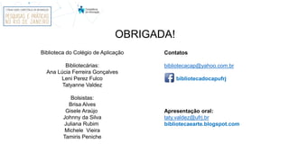 OBRIGADA!
Biblioteca do Colégio de Aplicação
Bibliotecárias:
Ana Lúcia Ferreira Gonçalves
Leni Perez Fulco
Tatyanne Valdez
Bolsistas:
Brisa Alves
Gisele Araújo
Johnny da Silva
Juliana Rubim
Michele Vieira
Tamiris Peniche
Contatos
bibliotecacap@yahoo.com.br
bibliotecadocapufrj
Apresentação oral:
taty.valdez@ufrj.br
bibliotecaearte.blogspot.com
 