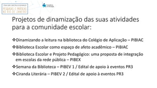Projetos de dinamização das suas atividades
para a comunidade escolar:
Dinamizando a leitura na biblioteca do Colégio de Aplicação – PIBIAC
Biblioteca Escolar como espaço de afeto acadêmico – PIBIAC
Biblioteca Escolar e Projeto Pedagógico: uma proposta de integração
em escolas da rede pública – PIBEX
Semana da Biblioteca – PIBEV 1 / Edital de apoio à eventos PR3
Ciranda Literária – PIBEV 2 / Edital de apoio à eventos PR3
 