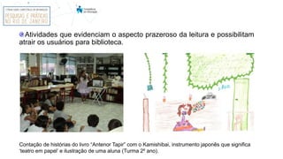 Contação de histórias do livro “Antenor Tapir” com o Kamishibai, instrumento japonês que significa
‘teatro em papel’ e ilustração de uma aluna (Turma 2º ano).
Atividades que evidenciam o aspecto prazeroso da leitura e possibilitam
atrair os usuários para biblioteca.
 