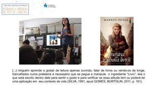 [...] ninguém aprende a gostar de leitura apenas ouvindo, falar de livros ou vendo-os de longe,
trancafiados numa prateleira é necessário que se pegue e manipule o ingrediente “Livro”, leia o
que está escrito dentro dele para sentir o gosto e para verificar se essa atitude tem ou poderá ter
uma aplicação em seu contexto de vida (SILVA ,1991, apud GOMES, BORTOLIN, 2011, p. 161).
 