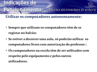 Indicações de
Funcionamento:
Utilizar os computadores autonomamente:
 Sempre que utilizam os computadores têm de se
registar no balcão;
 Se estiver a decorrer uma aula, só poderão utilizar os
computadores livres com autorização do professor ;
 Os computadores na escola têm de ser utilizados com
respeito pelo equipamento e pelos outros
utilizadores.
 
