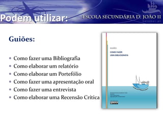 Podem utilizar:
Guiões:
 Como fazer uma Bibliografia
 Como elaborar um relatório
 Como elaborar um Portefólio
 Como fazer uma apresentação oral
 Como fazer uma entrevista
 Como elaborar uma Recensão Crítica
 
