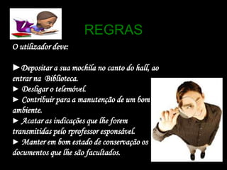 REGRASO utilizador deve:►Depositar a sua mochila no canto do hall, ao entrar na  Biblioteca.►Desligar o telemóvel.►Contribuir para a manutenção de um bom ambiente.►Acatar as indicações que lhe forem transmitidas pelo rprofessoresponsável.►Manter em bom estado de conservação os documentos que lhe são facultados.