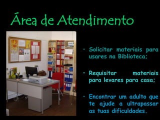 Área de AtendimentoNeste local podes:Solicitar materiais para usares na Biblioteca;Requisitar materiais para levares para casa;Encontrar um adulto que te ajude a ultrapassar as tuas dificuldades.