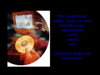 No computador podes fazer os teus trabalhos em:-powerpoint;-word;-excel;-etc.Consultar dados em multimédia.