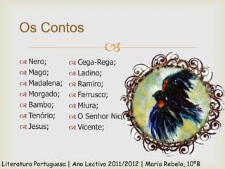 Os Contos
                                  
      Nero;           Cega-Rega;
      Mago;           Ladino;
      Madalena;       Ramiro;
      Morgado;        Farrusco;
      Bambo;          Miura;
      Tenório;        O Senhor Nicolau;
      Jesus;          Vicente;



Literatura Portuguesa | Ano Lectivo 2011/2012 | Maria Rebelo, 10ºB
 