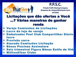 P.P.S.C.
                           Private Profit Sharing Company
                        (Empresa de compartilhamento lucro
                                       privado)

  Licitações que dão ofertas a Você
    ...? Várias maneiras de ganhar
                 renda
 Var ejo Comissões de Licitações
 Lucro da loja de varejo
 Embaixador Pool Club Compar tilhar Diário
  lucr o
 Pr ovisão car ro
 Atacado Comissões Licitação
 Bônus Piscinas Assinatura
 Seis trimestral Figura Bônus Estilo de V ida
 MillionAYear Clube
 