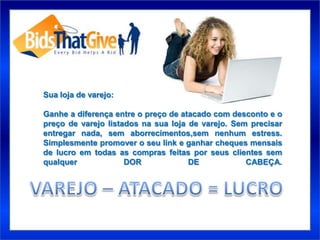 Sua loja de varejo:

Ganhe a diferença entre o preço de atacado com desconto e o
preço de varejo listados na sua loja de varejo. Sem precisar
entregar nada, sem aborrecimentos,sem nenhum estress.
Simplesmente promover o seu link e ganhar cheques mensais
de lucro em todas as compras feitas por seus clientes sem
qualquer             DOR             DE            CABEÇA.
 