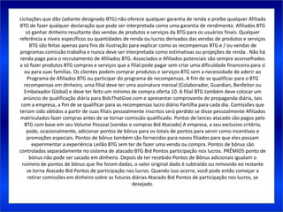 Licitações que dão (adiante designado BTG) não oferece qualquer garantia de renda e proíbe qualquer Afiliada
BTG de fazer qualquer declaração que pode ser interpretada como uma garantia de rendimento. Afiliados BTG
   só ganhar dinheiro resultante das vendas de produtos e serviços da BTG para os usuários finais. Qualquer
referência a níveis específicos ou quantidades de renda ou lucros derivados das vendas de produtos e serviços
     BTG são feitas apenas para fins de ilustração para explicar como as recompensas BTG e / ou vendas de
programas comissão trabalha e nunca deve ser interpretada como estimativas ou projeções de renda . Não há
renda pago para o recrutamento de Afiliados BTG. Associados e Afiliados potenciais são sempre aconselhados
a só fazer produtos BTG compras e serviços que a filial pode pagar sem criar uma dificuldade financeira para si
  ou para suas famílias. Os clientes podem comprar produtos e serviços BTG sem a necessidade de aderir ao
    Programa de Afiliados BTG ou participar do programa de recompensas. A fim de se qualificar para o BTG
  recompensas em dinheiro, uma filial deve ter uma assinatura mensal (Colaborador, Guardian, Benfeitor ou
  Embaixador Global) e deve ter feito um mínimo de compra oferta 10. A filial BTG também deve colocar um
  anúncio de qualificação diária para BidsThatGive.com e apresentar comprovante de propaganda diária, tais
 com a empresa, a fim de se qualificar para as recompensas lucro diário Partilha para cada dia. Comissões que
teriam sido obtidos a partir de suas filiais pessoalmente inscritos será perdido se disse pessoalmente Afiliados
matriculados fazer compras antes de se tornar comissão qualificado. Pontos de lances atacado são pagos pelo
  BTG com base em seu Volume Pessoal (vendas e compras Bid Atacado) A empresa, a seu exclusivo critério,
   pode, ocasionalmente, adicionar pontos de bônus para os totais de pontos para servir como incentivos e
    promoções especiais. Pontos de bônus também são fornecidas para novos filiados para que eles possam
      experimentar a experiência Leilão BTG sem ter de fazer uma venda ou compra. Pontos de bônus são
controladas separadamente no sistema de atacado BTG Bid Pontos participação nos lucros. PRÊMIOS ponto de
     bónus não pode ser sacado em dinheiro. Depois de ter recebido Pontos de Bônus adicionais igualam o
 número de pontos de bônus que lhe foram dadas, o valor original dado é subtraído ou removido eo restante
    se torna Atacado Bid Pontos de participação nos lucros. Quando isso ocorre, você pode então começar a
    retirar comissões em dinheiro sobre as futuras diárias Atacado Bid Pontos de participação nos lucros, se
                                                    desejado.
 